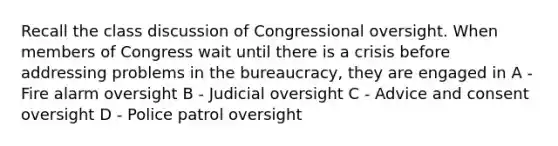 Recall the class discussion of Congressional oversight. When members of Congress wait until there is a crisis before addressing problems in the bureaucracy, they are engaged in A - Fire alarm oversight B - Judicial oversight C - Advice and consent oversight D - Police patrol oversight