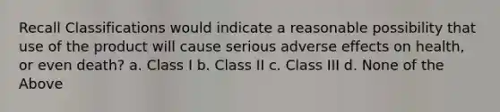 Recall Classifications would indicate a reasonable possibility that use of the product will cause serious adverse effects on health, or even death? a. Class I b. Class II c. Class III d. None of the Above