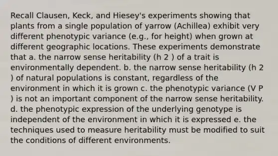 Recall Clausen, Keck, and Hiesey's experiments showing that plants from a single population of yarrow (Achillea) exhibit very different phenotypic variance (e.g., for height) when grown at different geographic locations. These experiments demonstrate that a. the narrow sense heritability (h 2 ) of a trait is environmentally dependent. b. the narrow sense heritability (h 2 ) of natural populations is constant, regardless of the environment in which it is grown c. the phenotypic variance (V P ) is not an important component of the narrow sense heritability. d. the phenotypic expression of the underlying genotype is independent of the environment in which it is expressed e. the techniques used to measure heritability must be modified to suit the conditions of different environments.