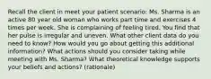 Recall the client in meet your patient scenario: Ms. Sharma is an active 80 year old woman who works part time and exercises 4 times per week. She is complaining of feeling tired. You find that her pulse is irregular and uneven. What other client data do you need to know? How would you go about getting this additional information? What actions should you consider taking while meeting with Ms. Sharma? What theoretical knowledge supports your beliefs and actions? (rationale)