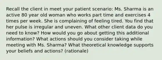 Recall the client in meet your patient scenario: Ms. Sharma is an active 80 year old woman who works part time and exercises 4 times per week. She is complaining of feeling tired. You find that her pulse is irregular and uneven. What other client data do you need to know? How would you go about getting this additional information? What actions should you consider taking while meeting with Ms. Sharma? What theoretical knowledge supports your beliefs and actions? (rationale)