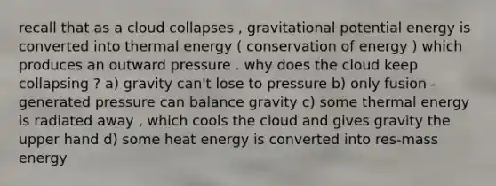 recall that as a cloud collapses , gravitational potential energy is converted into thermal energy ( conservation of energy ) which produces an outward pressure . why does the cloud keep collapsing ? a) gravity can't lose to pressure b) only fusion -generated pressure can balance gravity c) some thermal energy is radiated away , which cools the cloud and gives gravity the upper hand d) some heat energy is converted into res-mass energy