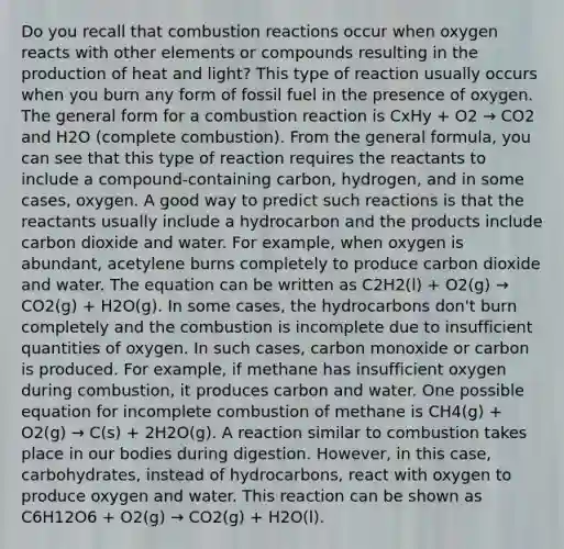 Do you recall that combustion reactions occur when oxygen reacts with other elements or compounds resulting in the production of heat and light? This type of reaction usually occurs when you burn any form of fossil fuel in the presence of oxygen. The general form for a combustion reaction is CxHy + O2 → CO2 and H2O (complete combustion). From the general formula, you can see that this type of reaction requires the reactants to include a compound-containing carbon, hydrogen, and in some cases, oxygen. A good way to predict such reactions is that the reactants usually include a hydrocarbon and the products include carbon dioxide and water. For example, when oxygen is abundant, acetylene burns completely to produce carbon dioxide and water. The equation can be written as C2H2(l) + O2(g) → CO2(g) + H2O(g). In some cases, the hydrocarbons don't burn completely and the combustion is incomplete due to insufficient quantities of oxygen. In such cases, carbon monoxide or carbon is produced. For example, if methane has insufficient oxygen during combustion, it produces carbon and water. One possible equation for incomplete combustion of methane is CH4(g) + O2(g) → C(s) + 2H2O(g). A reaction similar to combustion takes place in our bodies during digestion. However, in this case, carbohydrates, instead of hydrocarbons, react with oxygen to produce oxygen and water. This reaction can be shown as C6H12O6 + O2(g) → CO2(g) + H2O(l).