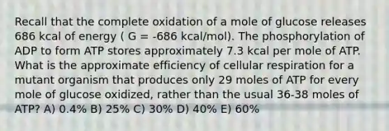 Recall that the complete oxidation of a mole of glucose releases 686 kcal of energy ( G = -686 kcal/mol). The phosphorylation of ADP to form ATP stores approximately 7.3 kcal per mole of ATP. What is the approximate efficiency of cellular respiration for a mutant organism that produces only 29 moles of ATP for every mole of glucose oxidized, rather than the usual 36-38 moles of ATP? A) 0.4% B) 25% C) 30% D) 40% E) 60%