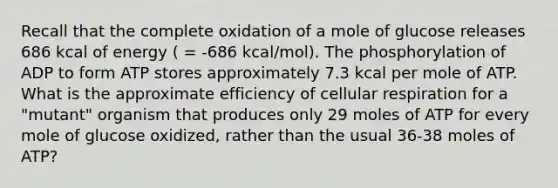 Recall that the complete oxidation of a mole of glucose releases 686 kcal of energy ( = -686 kcal/mol). The phosphorylation of ADP to form ATP stores approximately 7.3 kcal per mole of ATP. What is the approximate efficiency of cellular respiration for a "mutant" organism that produces only 29 moles of ATP for every mole of glucose oxidized, rather than the usual 36-38 moles of ATP?