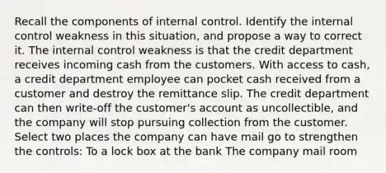 Recall the components of internal control. Identify the internal control weakness in this situation, and propose a way to correct it. The internal control weakness is that the credit department receives incoming cash from the customers. With access to cash, a credit department employee can pocket cash received from a customer and destroy the remittance slip. The credit department can then write-off the customer's account as uncollectible, and the company will stop pursuing collection from the customer. Select two places the company can have mail go to strengthen the controls: To a lock box at the bank The company mail room