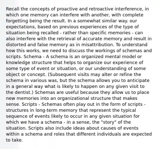 Recall the concepts of proactive and retroactive interference, in which one memory can interfere with another, with complete forgetting being the result. In a somewhat similar way. our expectations, based on previous experiences of the type of situation being recalled - rather than specific memories - can also interfere with the retrieval of accurate memory and result in distorted and false memory as in misattribution. To understand how this works, we need to discuss the workings of schemas and scripts. Schema - A schema is an organized mental model or knowledge structure that helps to organize our experience of some type of event or situation, or our understanding of some object or concept. (Subsequent visits may alter or refine the schema in various was, but the schema allows you to anticipate in a general way what is likely to happen on any given visit to the dentist.) Schemas are useful because they allow us to place new memories into an organizational structure that makes sense. Scripts - Schemas often play out in the form of scripts - structures in long-term memory that represent the typical sequence of events likely to occur in any given situation for which we have a schema - in a sense, the "story" of the situation. Scripts also include ideas about causes of events within a schema and roles that different individuals are expected to take.