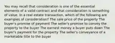 You may recall that consideration is one of the essential elements of a valid contract and that consideration is something of value. In a real estate transaction, which of the following are examples of consideration? The sale price of the property The buyer's promise of payment The seller's promise to convey the property to the buyer The earnest money a buyer puts down The buyer's payment for the property The seller's conveyance of a marketable title to the buyer