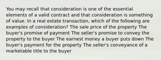 You may recall that consideration is one of the essential elements of a valid contract and that consideration is something of value. In a real estate transaction, which of the following are examples of consideration? The sale price of the property The buyer's promise of payment The seller's promise to convey the property to the buyer The earnest money a buyer puts down The buyer's payment for the property The seller's conveyance of a marketable title to the buyer