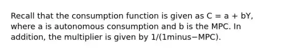 Recall that the consumption function is given as C​ = a​ + bY​, where a is autonomous consumption and b is the MPC. In​ addition, the multiplier is given by ​1/(1minus−​MPC).