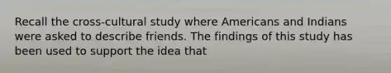 Recall the cross-cultural study where Americans and Indians were asked to describe friends. The findings of this study has been used to support the idea that