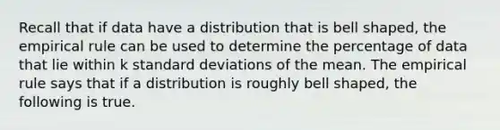 Recall that if data have a distribution that is bell​ shaped, the empirical rule can be used to determine the percentage of data that lie within k standard deviations of the mean. The empirical rule says that if a distribution is roughly bell​ shaped, the following is true.