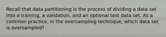 Recall that data partitioning is the process of dividing a data set into a training, a validation, and an optional test data set. As a common practice, in the oversampling technique, which data set is oversampled?