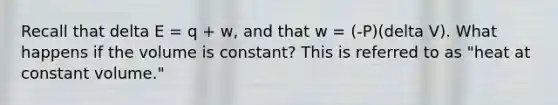 Recall that delta E = q + w, and that w = (-P)(delta V). What happens if the volume is constant? This is referred to as "heat at constant volume."