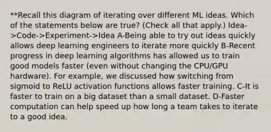 **Recall this diagram of iterating over different ML ideas. Which of the statements below are true? (Check all that apply.) Idea->Code->Experiment->Idea A-Being able to try out ideas quickly allows deep learning engineers to iterate more quickly B-Recent progress in deep learning algorithms has allowed us to train good models faster (even without changing the CPU/GPU hardware). For example, we discussed how switching from sigmoid to ReLU activation functions allows faster training. C-It is faster to train on a big dataset than a small dataset. D-Faster computation can help speed up how long a team takes to iterate to a good idea.