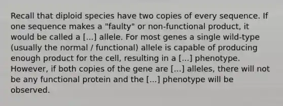 Recall that diploid species have two copies of every sequence. If one sequence makes a "faulty" or non-functional product, it would be called a [...] allele. For most genes a single wild-type (usually the normal / functional) allele is capable of producing enough product for the cell, resulting in a [...] phenotype. However, if both copies of the gene are [...] alleles, there will not be any functional protein and the [...] phenotype will be observed.