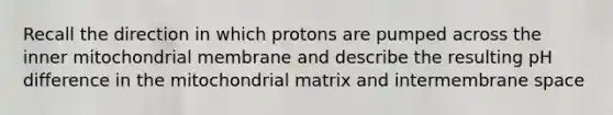 Recall the direction in which protons are pumped across the inner mitochondrial membrane and describe the resulting pH difference in the mitochondrial matrix and intermembrane space