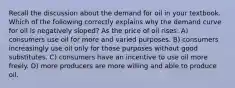 Recall the discussion about the demand for oil in your textbook. Which of the following correctly explains why the demand curve for oil is negatively sloped? As the price of oil rises: A) consumers use oil for more and varied purposes. B) consumers increasingly use oil only for those purposes without good substitutes. C) consumers have an incentive to use oil more freely. D) more producers are more willing and able to produce oil.