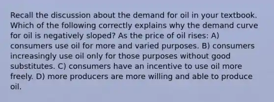 Recall the discussion about the demand for oil in your textbook. Which of the following correctly explains why the demand curve for oil is negatively sloped? As the price of oil rises: A) consumers use oil for more and varied purposes. B) consumers increasingly use oil only for those purposes without good substitutes. C) consumers have an incentive to use oil more freely. D) more producers are more willing and able to produce oil.