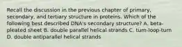 Recall the discussion in the previous chapter of primary, secondary, and tertiary structure in proteins. Which of the following best described DNA's secondary structure? A. beta-pleated sheet B. double parallel helical strands C. turn-loop-turn D. double antiparallel helical strands