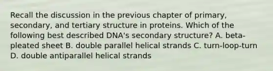 Recall the discussion in the previous chapter of primary, secondary, and tertiary structure in proteins. Which of the following best described DNA's secondary structure? A. beta-pleated sheet B. double parallel helical strands C. turn-loop-turn D. double antiparallel helical strands