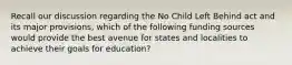 Recall our discussion regarding the No Child Left Behind act and its major provisions, which of the following funding sources would provide the best avenue for states and localities to achieve their goals for education?