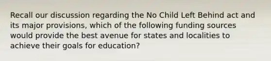 Recall our discussion regarding the No Child Left Behind act and its major provisions, which of the following funding sources would provide the best avenue for states and localities to achieve their goals for education?