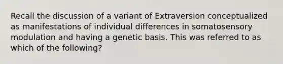 Recall the discussion of a variant of Extraversion conceptualized as manifestations of individual differences in somatosensory modulation and having a genetic basis. This was referred to as which of the following?