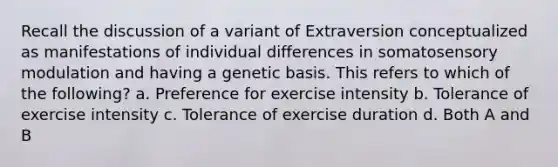 Recall the discussion of a variant of Extraversion conceptualized as manifestations of individual differences in somatosensory modulation and having a genetic basis. This refers to which of the following? a. Preference for exercise intensity b. Tolerance of exercise intensity c. Tolerance of exercise duration d. Both A and B