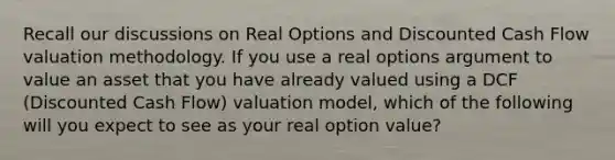 Recall our discussions on Real Options and Discounted Cash Flow valuation methodology. If you use a real options argument to value an asset that you have already valued using a DCF (Discounted Cash Flow) valuation model, which of the following will you expect to see as your real option value?