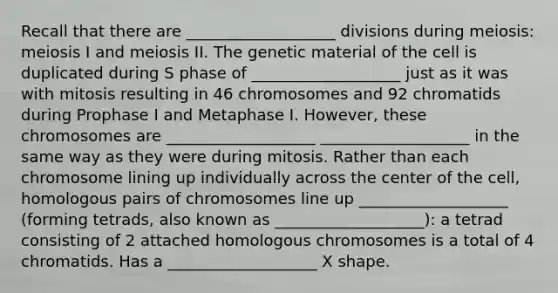 Recall that there are ___________________ divisions during meiosis: meiosis I and meiosis II. The genetic material of the cell is duplicated during S phase of ___________________ just as it was with mitosis resulting in 46 chromosomes and 92 chromatids during Prophase I and Metaphase I. However, these chromosomes are ___________________ ___________________ in the same way as they were during mitosis. Rather than each chromosome lining up individually across the center of the cell, homologous pairs of chromosomes line up ___________________ (forming tetrads, also known as ___________________): a tetrad consisting of 2 attached homologous chromosomes is a total of 4 chromatids. Has a ___________________ X shape.