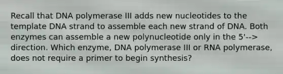 Recall that DNA polymerase III adds new nucleotides to the template DNA strand to assemble each new strand of DNA. Both enzymes can assemble a new polynucleotide only in the 5'--> direction. Which enzyme, DNA polymerase III or RNA polymerase, does not require a primer to begin synthesis?