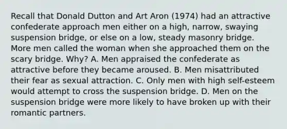 Recall that Donald Dutton and Art Aron (1974) had an attractive confederate approach men either on a high, narrow, swaying suspension bridge, or else on a low, steady masonry bridge. More men called the woman when she approached them on the scary bridge. Why? A. Men appraised the confederate as attractive before they became aroused. B. Men misattributed their fear as sexual attraction. C. Only men with high self-esteem would attempt to cross the suspension bridge. D. Men on the suspension bridge were more likely to have broken up with their romantic partners.