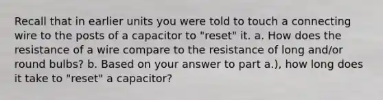 Recall that in earlier units you were told to touch a connecting wire to the posts of a capacitor to "reset" it. a. How does the resistance of a wire compare to the resistance of long and/or round bulbs? b. Based on your answer to part a.), how long does it take to "reset" a capacitor?