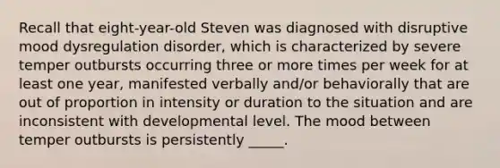 Recall that eight-year-old Steven was diagnosed with disruptive mood dysregulation disorder, which is characterized by severe temper outbursts occurring three or more times per week for at least one year, manifested verbally and/or behaviorally that are out of proportion in intensity or duration to the situation and are inconsistent with developmental level. The mood between temper outbursts is persistently _____.