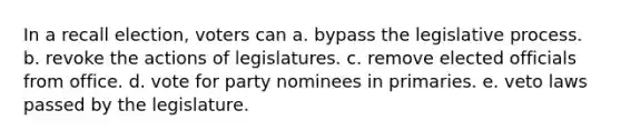 In a recall election, voters can a. bypass the legislative process. b. revoke the actions of legislatures. c. remove elected officials from office. d. vote for party nominees in primaries. e. veto laws passed by the legislature.