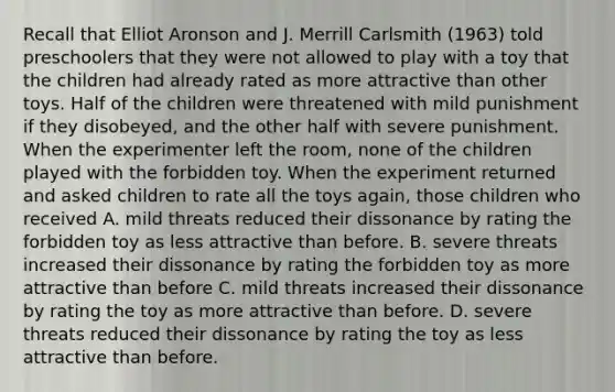 Recall that Elliot Aronson and J. Merrill Carlsmith (1963) told preschoolers that they were not allowed to play with a toy that the children had already rated as more attractive than other toys. Half of the children were threatened with mild punishment if they disobeyed, and the other half with severe punishment. When the experimenter left the room, none of the children played with the forbidden toy. When the experiment returned and asked children to rate all the toys again, those children who received A. mild threats reduced their dissonance by rating the forbidden toy as less attractive than before. B. severe threats increased their dissonance by rating the forbidden toy as more attractive than before C. mild threats increased their dissonance by rating the toy as more attractive than before. D. severe threats reduced their dissonance by rating the toy as less attractive than before.