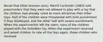 Recall that Elliot Aronson and J. Merrill Carlsmith (1963) told preschoolers that they were not allowed to play with a toy that the children had already rated as more attractive than other toys. Half of the children were threatened with mild punishment if they disobeyed, and the other half with severe punishment. When the experimenter left the room, none of the children played with the forbidden toy. When the experiment returned and asked children to rate all the toys again, those children who received