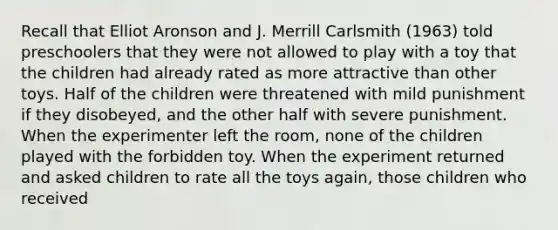 Recall that Elliot Aronson and J. Merrill Carlsmith (1963) told preschoolers that they were not allowed to play with a toy that the children had already rated as more attractive than other toys. Half of the children were threatened with mild punishment if they disobeyed, and the other half with severe punishment. When the experimenter left the room, none of the children played with the forbidden toy. When the experiment returned and asked children to rate all the toys again, those children who received