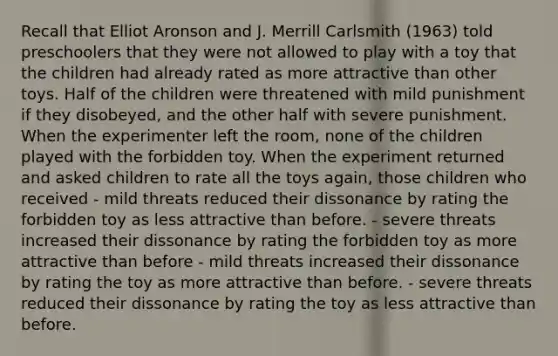 Recall that Elliot Aronson and J. Merrill Carlsmith (1963) told preschoolers that they were not allowed to play with a toy that the children had already rated as more attractive than other toys. Half of the children were threatened with mild punishment if they disobeyed, and the other half with severe punishment. When the experimenter left the room, none of the children played with the forbidden toy. When the experiment returned and asked children to rate all the toys again, those children who received - mild threats reduced their dissonance by rating the forbidden toy as less attractive than before. - severe threats increased their dissonance by rating the forbidden toy as more attractive than before - mild threats increased their dissonance by rating the toy as more attractive than before. - severe threats reduced their dissonance by rating the toy as less attractive than before.