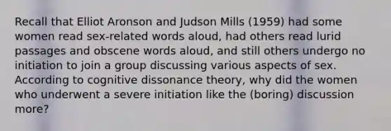 Recall that Elliot Aronson and Judson Mills (1959) had some women read sex-related words aloud, had others read lurid passages and obscene words aloud, and still others undergo no initiation to join a group discussing various aspects of sex. According to cognitive dissonance theory, why did the women who underwent a severe initiation like the (boring) discussion more?