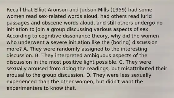 Recall that Elliot Aronson and Judson Mills (1959) had some women read sex-related words aloud, had others read lurid passages and obscene words aloud, and still others undergo no initiation to join a group discussing various aspects of sex. According to cognitive dissonance theory, why did the women who underwent a severe initiation like the (boring) discussion more? A. They were randomly assigned to the interesting discussion. B. They interpreted ambiguous aspects of the discussion in the most positive light possible. C. They were sexually aroused from doing the readings, but misattributed their arousal to the group discussion. D. They were less sexually experienced than the other women, but didn't want the experimenters to know that.