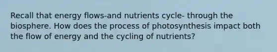 Recall that energy flows-and nutrients cycle- through the biosphere. How does the process of photosynthesis impact both the flow of energy and the cycling of nutrients?