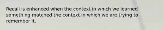 Recall is enhanced when the context in which we learned something matched the context in which we are trying to remember it.