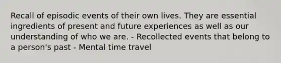 Recall of episodic events of their own lives. They are essential ingredients of present and future experiences as well as our understanding of who we are. - Recollected events that belong to a person's past - Mental time travel