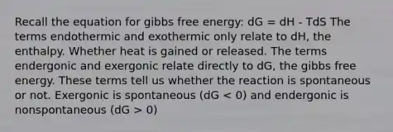 Recall the equation for gibbs free energy: dG = dH - TdS The terms endothermic and exothermic only relate to dH, the enthalpy. Whether heat is gained or released. The terms endergonic and exergonic relate directly to dG, the gibbs free energy. These terms tell us whether the reaction is spontaneous or not. Exergonic is spontaneous (dG 0)