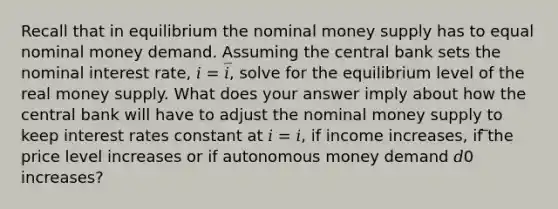 Recall that in equilibrium the nominal money supply has to equal nominal money demand. Assuming the central bank sets the nominal interest rate, 𝑖 = 𝑖̅, solve for the equilibrium level of the real money supply. What does your answer imply about how the central bank will have to adjust the nominal money supply to keep interest rates constant at 𝑖 = 𝑖, if income increases, if ̅the price level increases or if autonomous money demand 𝑑0 increases?