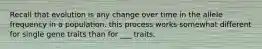 Recall that evolution is any change over time in the allele frequency in a population. this process works somewhat different for single gene traits than for ___ traits.