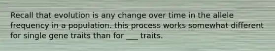 Recall that evolution is any change over time in the allele frequency in a population. this process works somewhat different for single gene traits than for ___ traits.