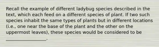 Recall the example of different ladybug species described in the text, which each feed on a different species of plant. If two such species inhabit the same types of plants but in different locations (i.e., one near the base of the plant and the other on the uppermost leaves), these species would be considered to be __________________.